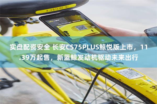 实盘配资安全 长安CS75PLUS鲸悦版上市，11.39万起售，新蓝鲸发动机驱动未来出行