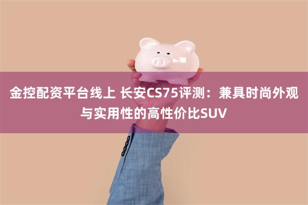 金控配资平台线上 长安CS75评测：兼具时尚外观与实用性的高性价比SUV