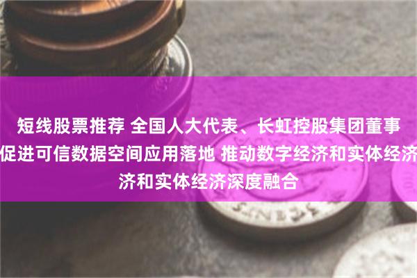 短线股票推荐 全国人大代表、长虹控股集团董事长柳江：促进可信数据空间应用落地 推动数字经济和实体经济深度融合