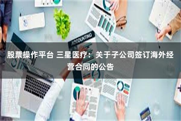 股票操作平台 三星医疗：关于子公司签订海外经营合同的公告