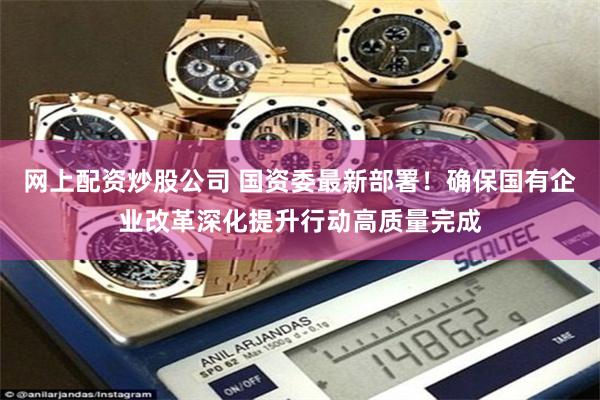 网上配资炒股公司 国资委最新部署！确保国有企业改革深化提升行动高质量完成
