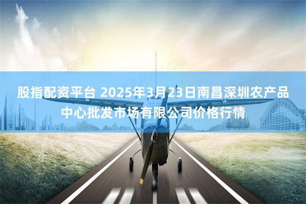 股指配资平台 2025年3月23日南昌深圳农产品中心批发市场有限公司价格行情