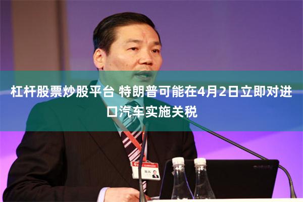 杠杆股票炒股平台 特朗普可能在4月2日立即对进口汽车实施关税