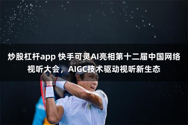 炒股杠杆app 快手可灵AI亮相第十二届中国网络视听大会，AIGC技术驱动视听新生态