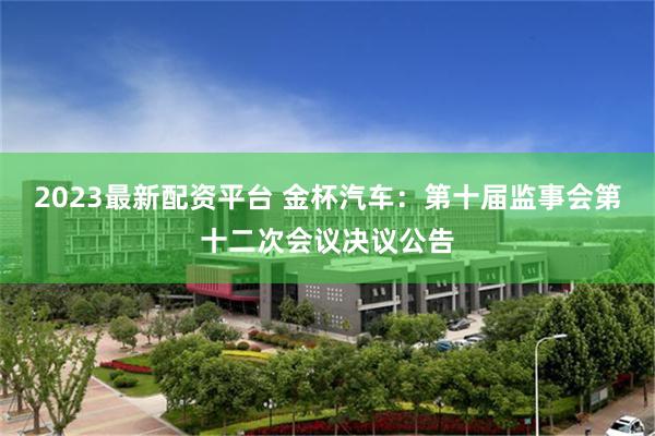 2023最新配资平台 金杯汽车：第十届监事会第十二次会议决议公告