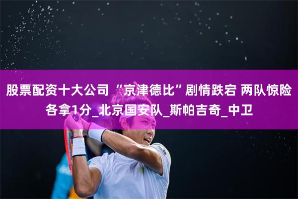 股票配资十大公司 “京津德比”剧情跌宕 两队惊险各拿1分_北京国安队_斯帕吉奇_中卫