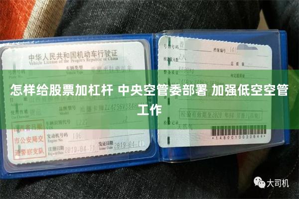 怎样给股票加杠杆 中央空管委部署 加强低空空管工作