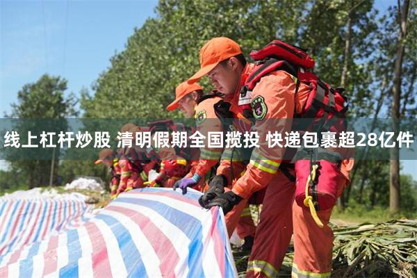 线上杠杆炒股 清明假期全国揽投 快递包裹超28亿件
