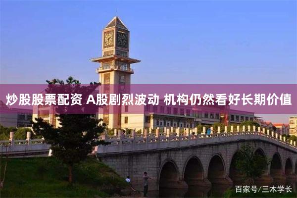 炒股股票配资 A股剧烈波动 机构仍然看好长期价值