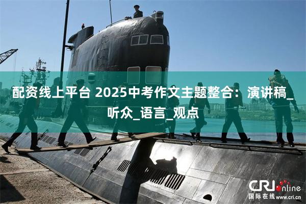 配资线上平台 2025中考作文主题整合：演讲稿_听众_语言_观点