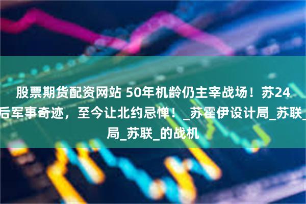 股票期货配资网站 50年机龄仍主宰战场！苏24魔改背后军事奇迹，至今让北约忌惮！_苏霍伊设计局_苏联_的战机