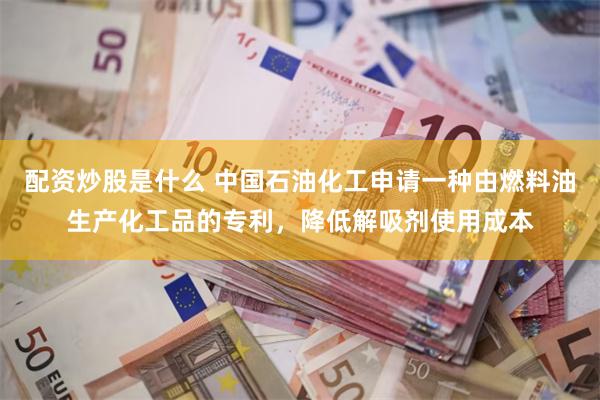 配资炒股是什么 中国石油化工申请一种由燃料油生产化工品的专利，降低解吸剂使用成本
