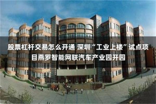 股票杠杆交易怎么开通 深圳“工业上楼”试点项目燕罗智能网联汽车产业园开园