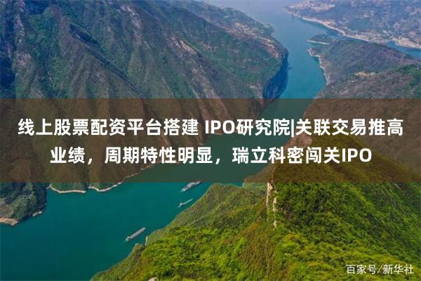 线上股票配资平台搭建 IPO研究院|关联交易推高业绩，周期特性明显，瑞立科密闯关IPO