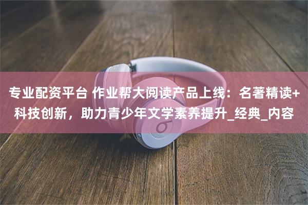 专业配资平台 作业帮大阅读产品上线：名著精读+科技创新，助力青少年文学素养提升_经典_内容