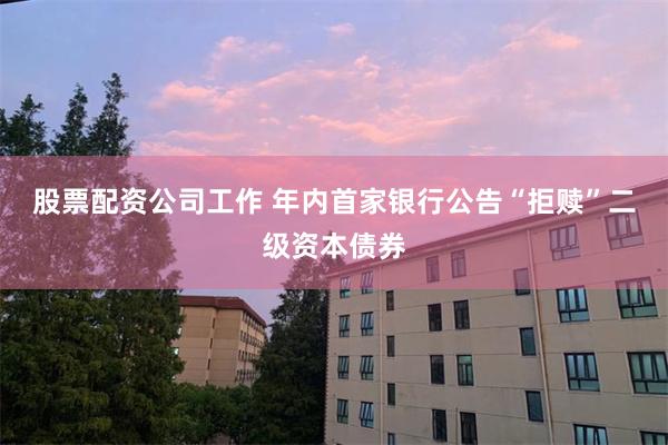 股票配资公司工作 年内首家银行公告“拒赎”二级资本债券