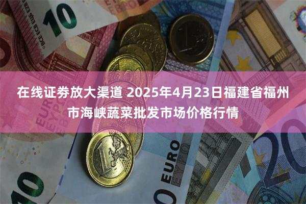 在线证劵放大渠道 2025年4月23日福建省福州市海峡蔬菜批发市场价格行情