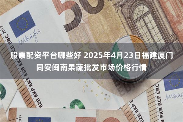 股票配资平台哪些好 2025年4月23日福建厦门同安闽南果蔬批发市场价格行情
