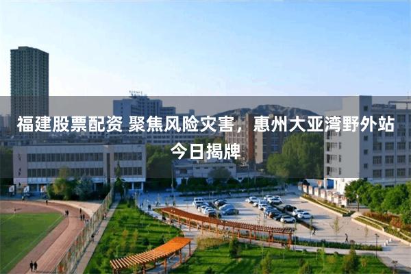 福建股票配资 聚焦风险灾害，惠州大亚湾野外站今日揭牌