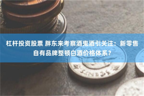 杠杆投资股票 胖东来考察酒鬼酒引关注：新零售自有品牌整顿白酒价格体系？