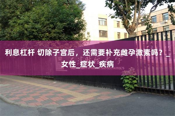利息杠杆 切除子宫后，还需要补充雌孕激素吗？_女性_症状_疾病