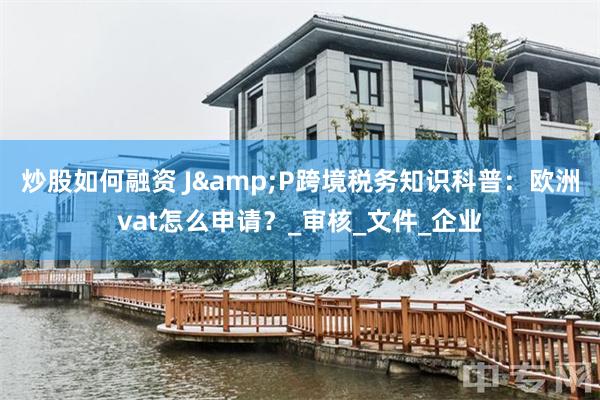 炒股如何融资 J&P跨境税务知识科普：欧洲vat怎么申请？_审核_文件_企业