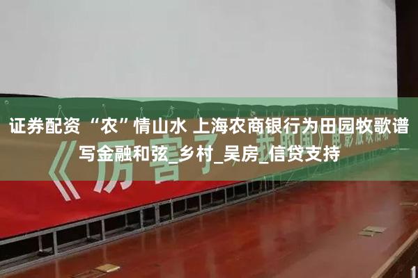 证券配资 “农”情山水 上海农商银行为田园牧歌谱写金融和弦_乡村_吴房_信贷支持