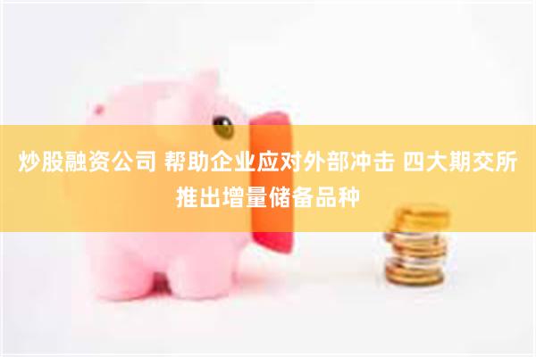 炒股融资公司 帮助企业应对外部冲击 四大期交所推出增量储备品种