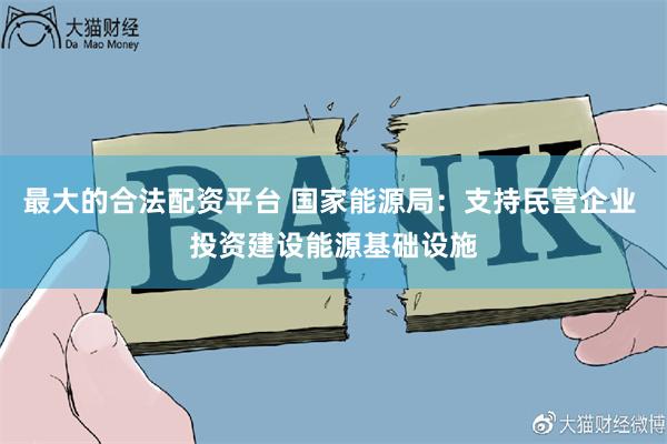 最大的合法配资平台 国家能源局：支持民营企业 投资建设能源基础设施