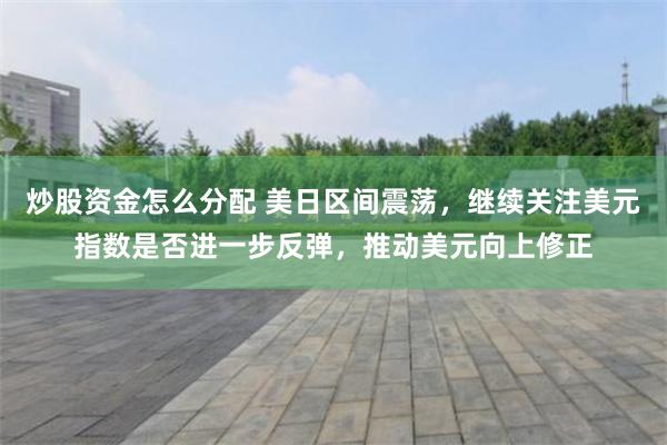 炒股资金怎么分配 美日区间震荡，继续关注美元指数是否进一步反弹，推动美元向上修正