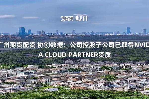 广州期货配资 协创数据：公司控股子公司已取得NVIDIA CLOUD PARTNER资质