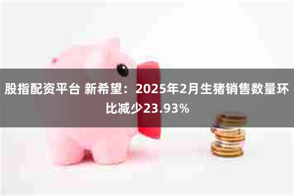 股指配资平台 新希望：2025年2月生猪销售数量环比减少23.93%