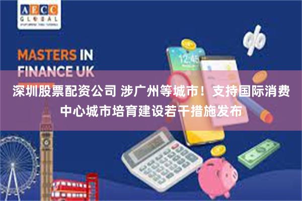 深圳股票配资公司 涉广州等城市！支持国际消费中心城市培育建设若干措施发布