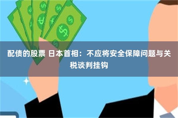 配债的股票 日本首相：不应将安全保障问题与关税谈判挂钩
