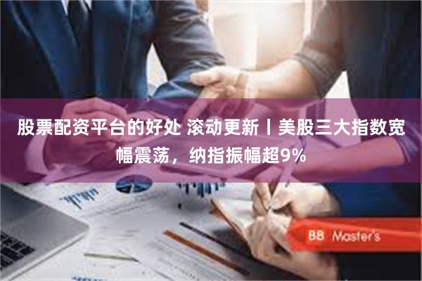 股票配资平台的好处 滚动更新丨美股三大指数宽幅震荡，纳指振幅超9%