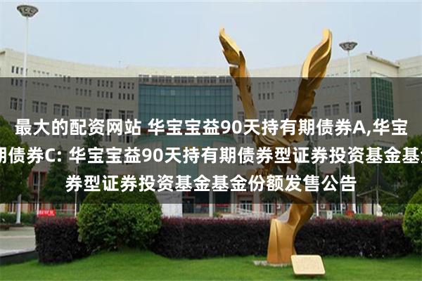 最大的配资网站 华宝宝益90天持有期债券A,华宝宝益90天持有期债券C: 华宝宝益90天持有期债券型证券投资基金基金份额发售公告