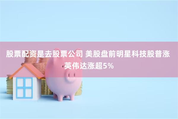 股票配资是去股票公司 美股盘前明星科技股普涨 英伟达涨超5%
