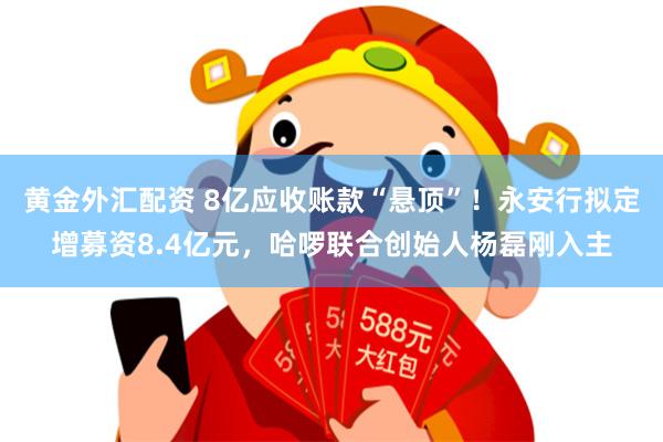 黄金外汇配资 8亿应收账款“悬顶”！永安行拟定增募资8.4亿元，哈啰联合创始人杨磊刚入主