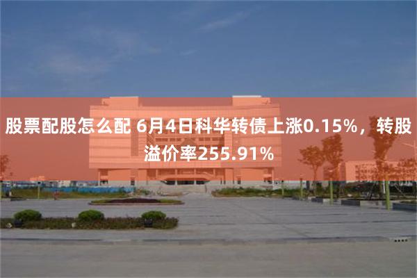 股票配股怎么配 6月4日科华转债上涨0.15%，转股溢价率255.91%