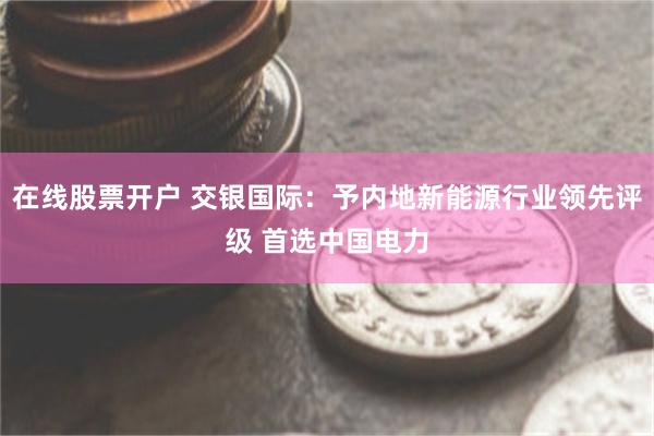 在线股票开户 交银国际：予内地新能源行业领先评级 首选中国电力