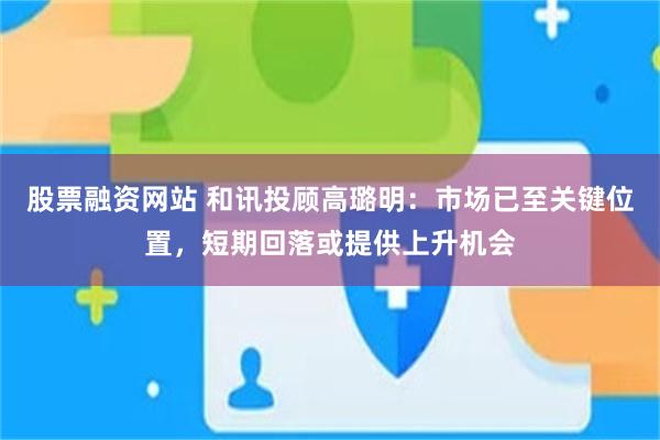 股票融资网站 和讯投顾高璐明：市场已至关键位置，短期回落或提供上升机会