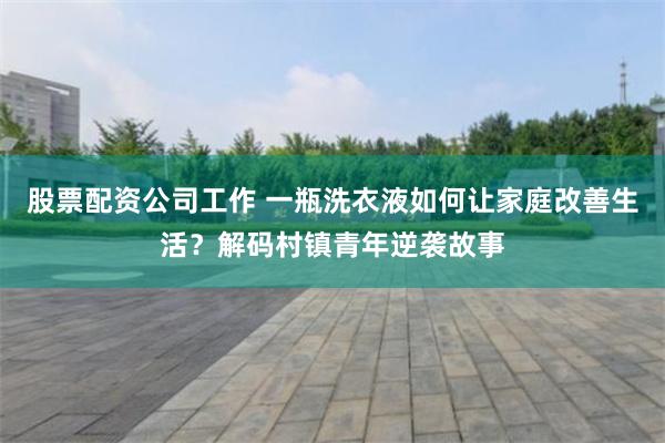 股票配资公司工作 一瓶洗衣液如何让家庭改善生活？解码村镇青年逆袭故事