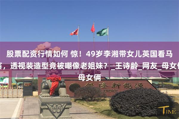 股票配资行情如何 惊！49岁李湘带女儿英国看马赛，透视装造型竟被嘲像老姐妹？_王诗龄_网友_母女俩