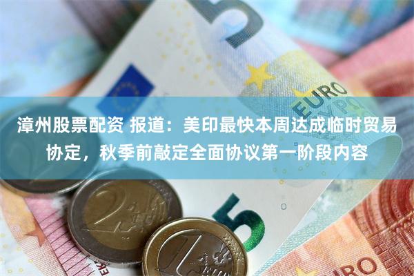 漳州股票配资 报道：美印最快本周达成临时贸易协定，秋季前敲定全面协议第一阶段内容