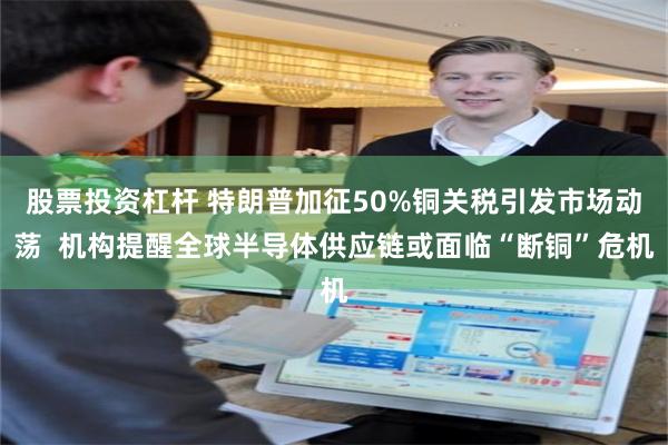 股票投资杠杆 特朗普加征50%铜关税引发市场动荡  机构提醒全球半导体供应链或面临“断铜”危机