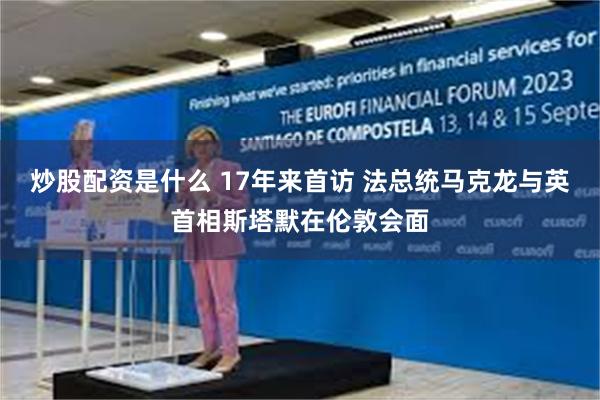 炒股配资是什么 17年来首访 法总统马克龙与英首相斯塔默在伦敦会面