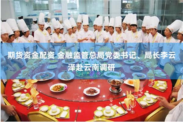 期货资金配资 金融监管总局党委书记、局长李云泽赴云南调研