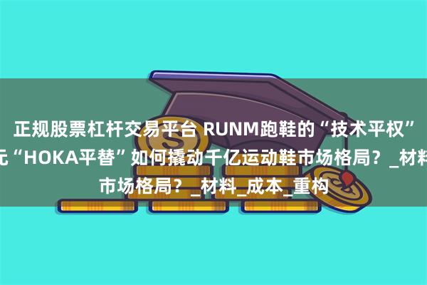 正规股票杠杆交易平台 RUNM跑鞋的“技术平权”革命：499元“HOKA平替”如何撬动千亿运动鞋市场格局？_材料_成本_重构
