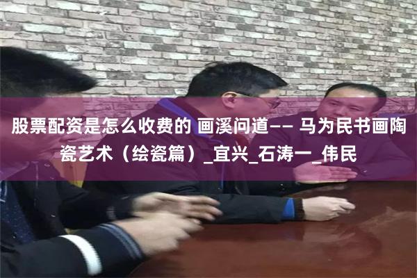 股票配资是怎么收费的 画溪问道—— 马为民书画陶瓷艺术（绘瓷篇）_宜兴_石涛一_伟民