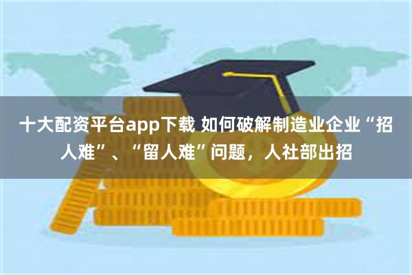 十大配资平台app下载 如何破解制造业企业“招人难”、“留人难”问题，人社部出招